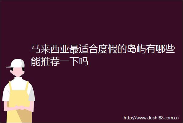 马来西亚最适合度假的岛屿有哪些能推荐一下吗
