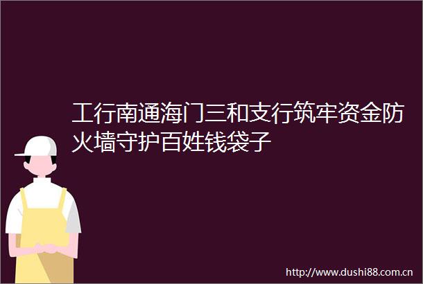 工行南通海门三和支行筑牢资金防火墙守护百姓钱袋子