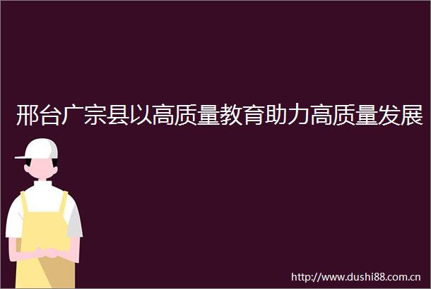 邢台广宗县以高质量教育助力高质量发展