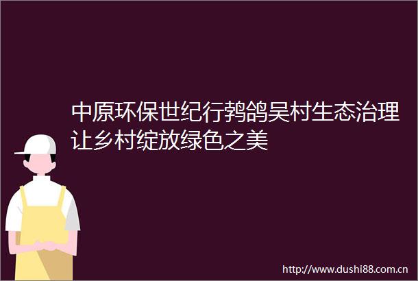 中原环保世纪行鹁鸽吴村生态治理让乡村绽放绿色之美
