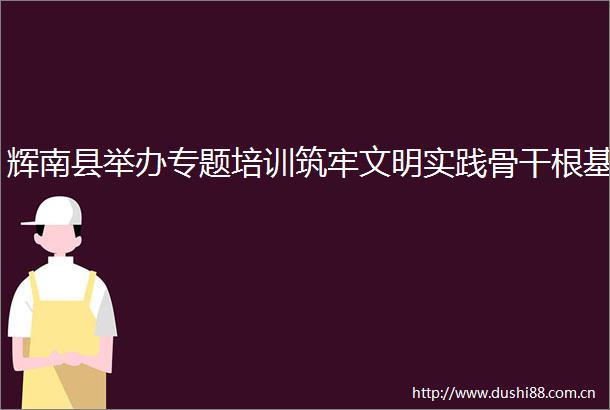 辉南县举办专题培训筑牢文明实践骨干根基