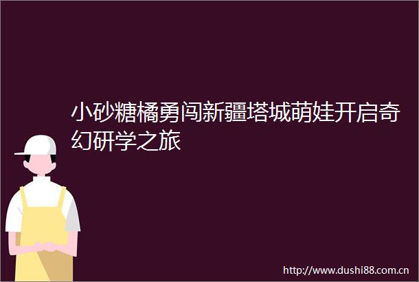 小砂糖橘勇闯新疆塔城萌娃开启奇幻研学之旅