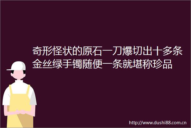 奇形怪状的原石一刀爆切出十多条金丝绿手镯随便一条就堪称珍品