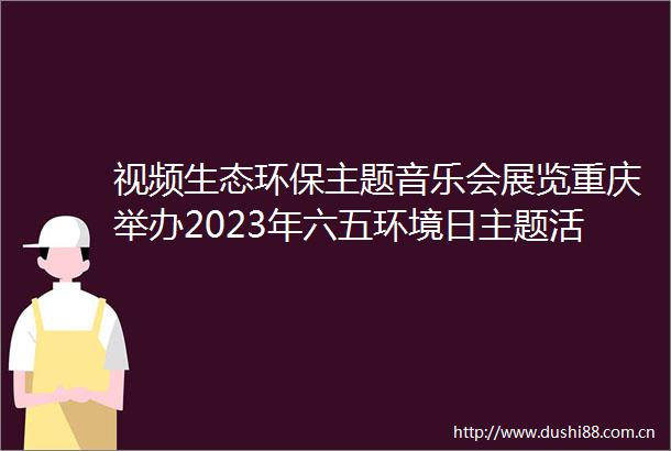 视频生态环保主题音乐会展览重庆举办2023年六五环境日主题活动