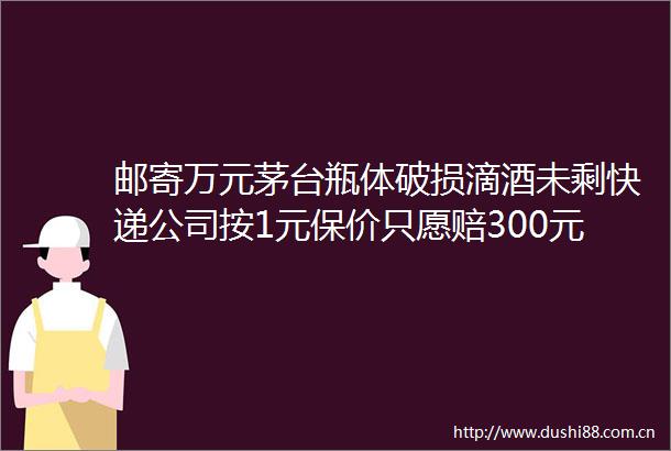 邮寄万元茅台瓶体破损滴酒未剩快递公司按1元保价只愿赔300元