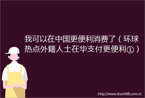 我可以在更便利消费了（环球热点外籍人士在华支付更便利①）