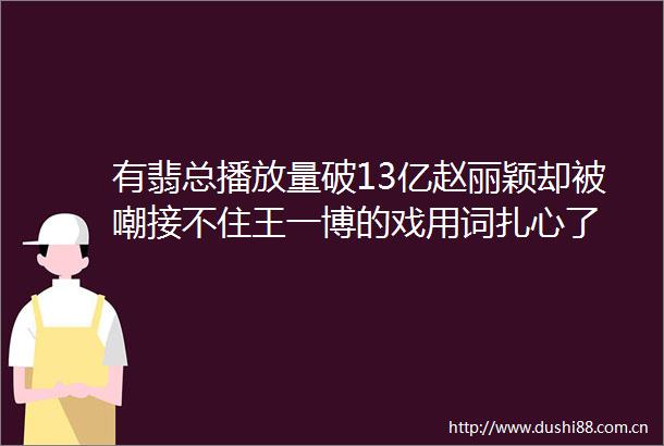 有翡总播放量破13亿赵丽颖却被嘲接不住王一博的戏用词扎心了