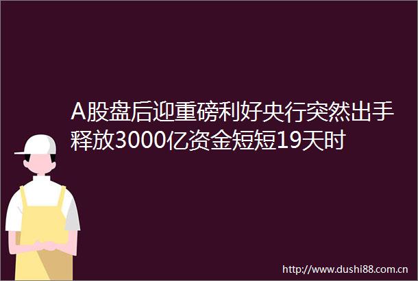 A股盘后迎重磅利好央行突然出手释放3000亿资金短短19天时间已放出高达17万亿资金规模远超降准降息