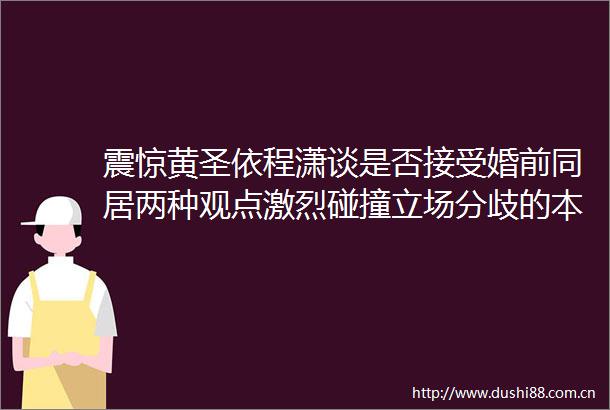 震惊黄圣依程潇谈是否接受婚前同居两种观点激烈碰撞立场分歧的本质是两代人对亲密关系的不同理解