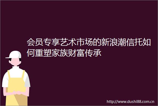 会员专享艺术市场的新浪潮信托如何重塑家族财富传承