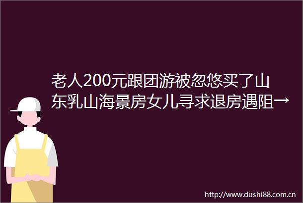 老人200元跟团游被忽悠买了山东乳山海景房女儿寻求退房遇阻→