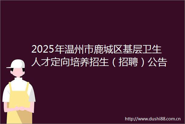 2025年温州市鹿城区基层卫生人才定向培养招生（招聘）公告