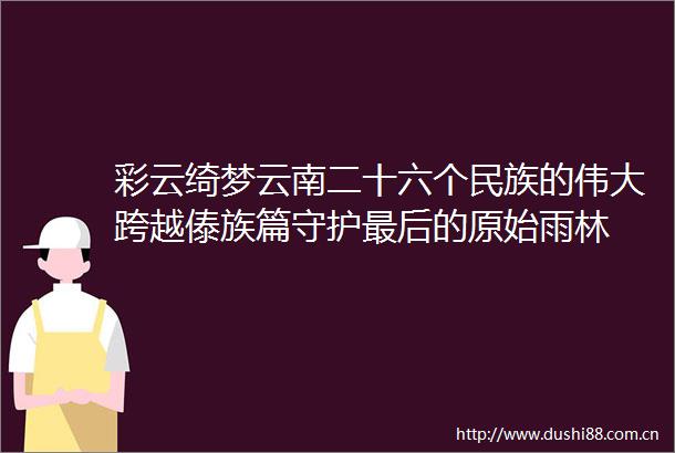 彩云绮梦云南二十六个民族的伟大跨越傣族篇守护最后的原始雨林
