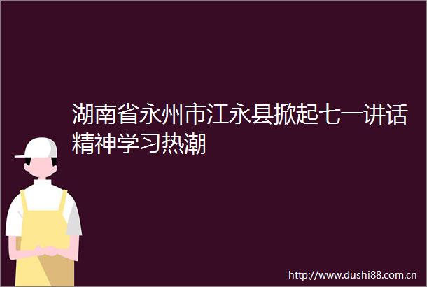 湖南省永州市江永县掀起七一讲话精神学习热潮