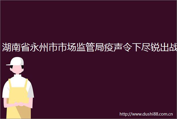 湖南省永州市市场监管局疫声令下尽锐出战