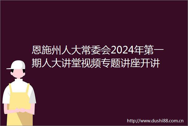 恩施州人大常委会2024年第一期人大讲堂视频专题讲座开讲
