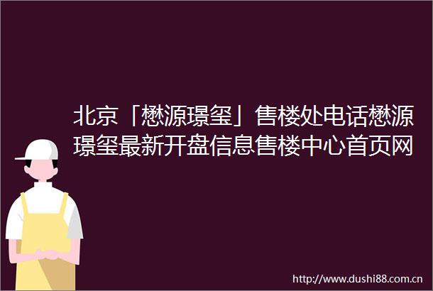 北京「懋源璟玺」售楼处电话懋源璟玺最新开盘信息售楼中心首页网站