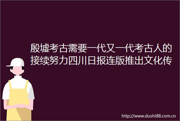殷墟考古需要一代又一代考古人的接续努力四川日报连版推出文化传承发展百人谈大型人文融媒报道第五期