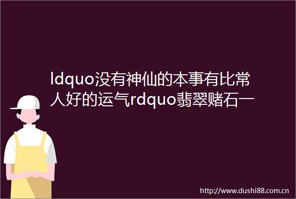 ldquo没有神仙的本事有比常人好的运气rdquo翡翠赌石一刀切出30多只阳绿手镯