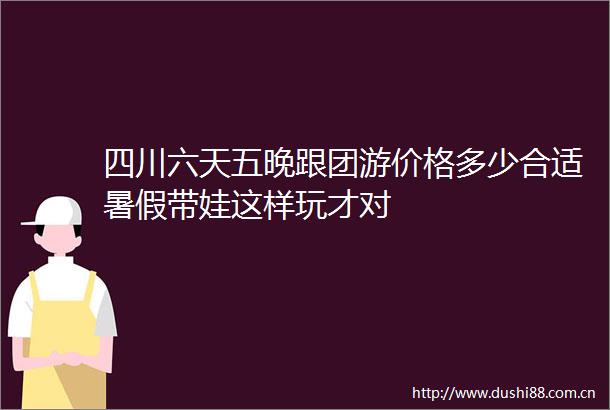 四川六天五晚跟团游价格多少合适暑假带娃这样玩才对