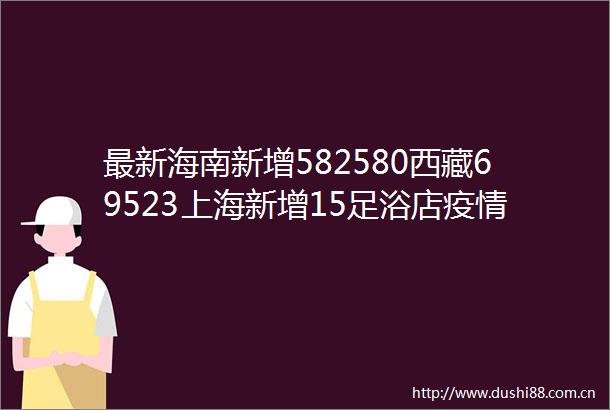 最新海南新增582580西藏69523上海新增15足浴店疫情已感染16人拉萨3人被