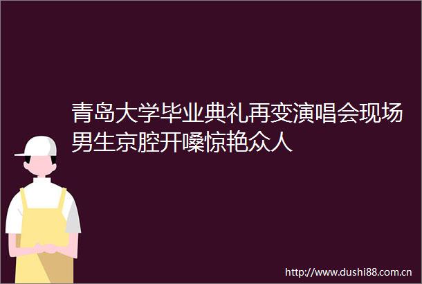 青岛大学毕业典礼再变演唱会现场男生京腔开嗓惊艳众人