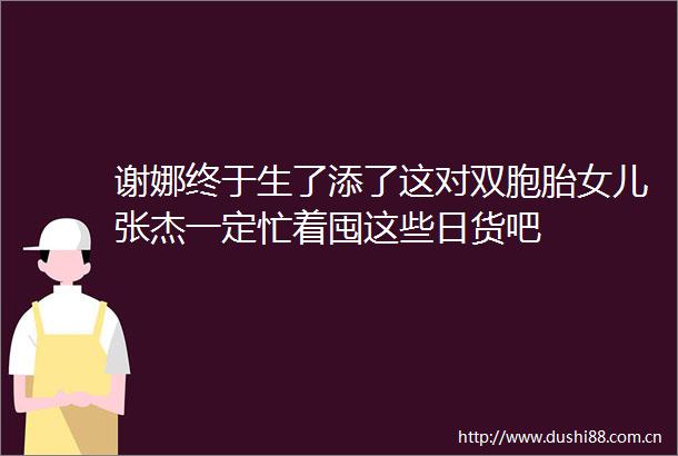 谢娜终于生了添了这对双胞胎女儿张杰一定忙着囤这些日货吧