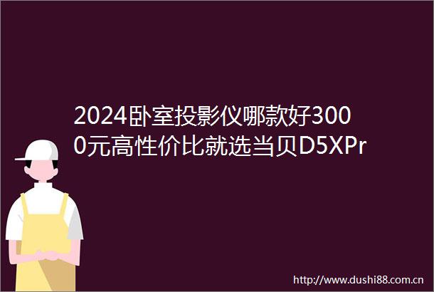 2024卧室投影仪哪款好3000元高性价比就选当贝D5XPro