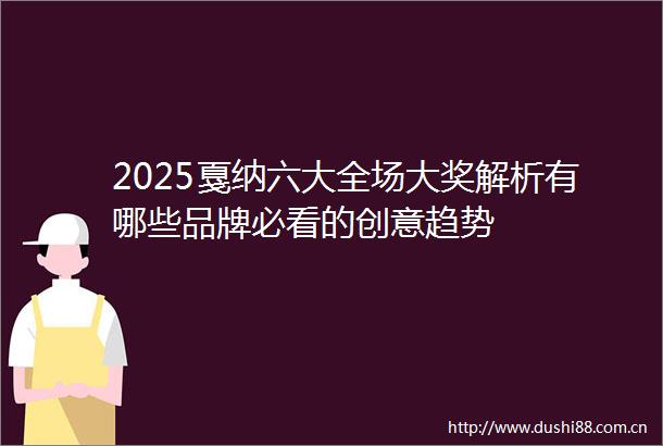 2025戛纳六大全场大奖解析有哪些品牌必看的创意趋势