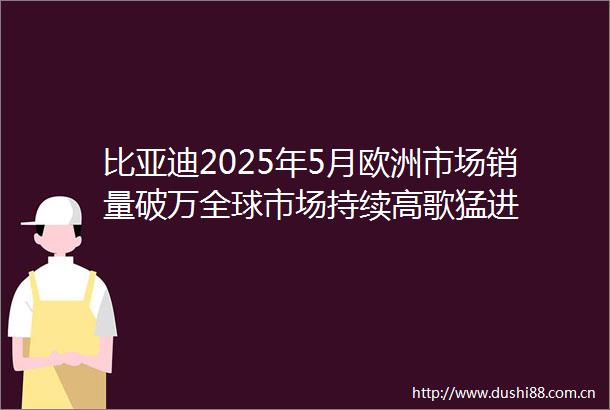 比亚迪2025年5月欧洲市场销量破万全球市场持续高歌猛进