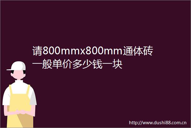 请800mmx800mm通体砖一般单价多少钱一块