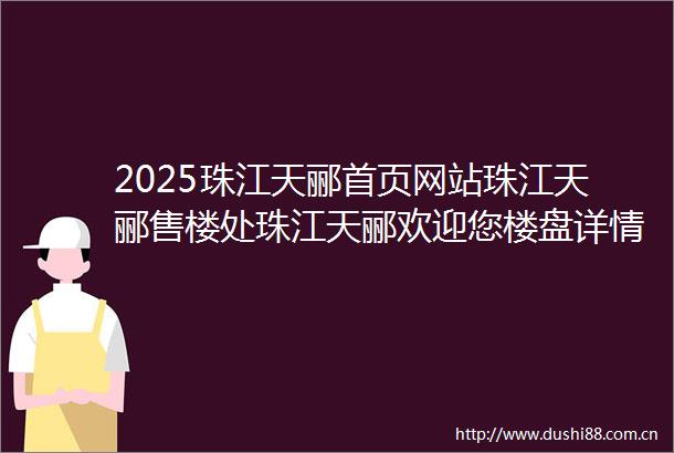 2025珠江天郦首页网站珠江天郦售楼处珠江天郦欢迎您楼盘详情最新价格户型图容积率售楼处