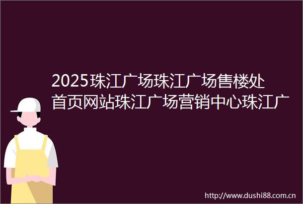 2025珠江广场珠江广场售楼处首页网站珠江广场营销中心珠江广场欢迎您楼盘详情最新价格户型图样板间容积率售楼处