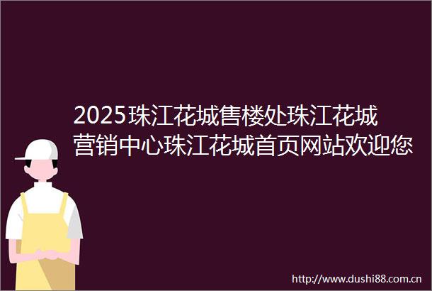 2025珠江花城售楼处珠江花城营销中心珠江花城首页网站欢迎您楼盘详情最新价格户型图交通配套售楼处