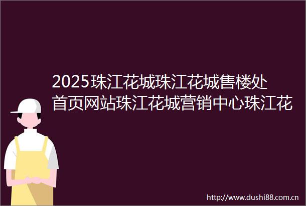 2025珠江花城珠江花城售楼处首页网站珠江花城营销中心珠江花城欢迎您楼盘详情最新价格户型图样板间容积率售楼处