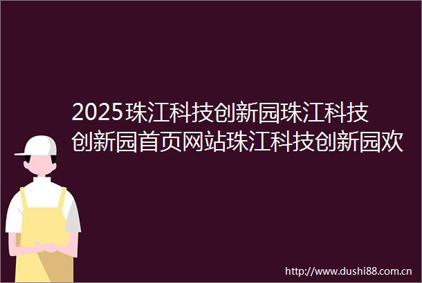 2025珠江科技创新园珠江科技创新园首页网站珠江科技创新园欢迎您珠江科技创新园楼盘详情