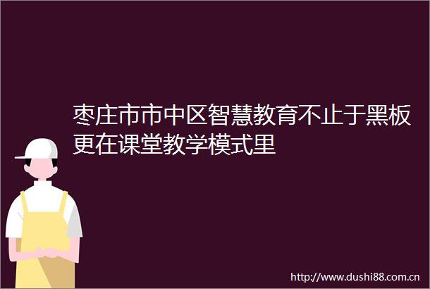 枣庄市市中区智慧教育不止于黑板更在课堂教学模式里