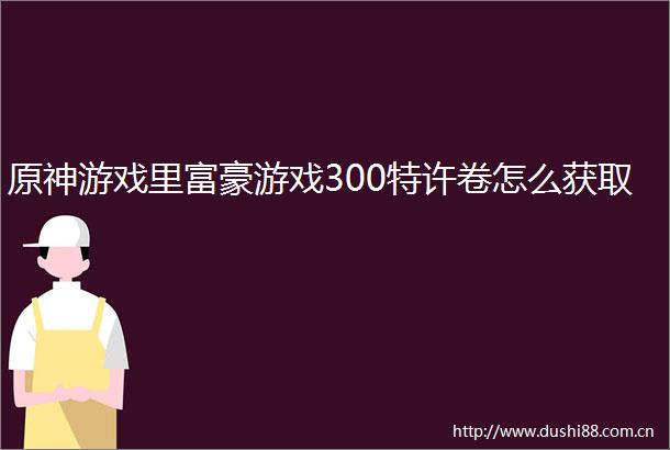 原神游戏里富豪游戏300特许卷怎么获取