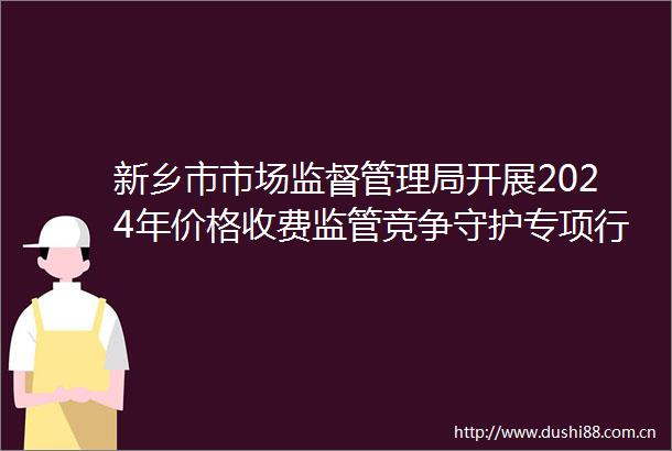 新乡市市场监督管理局开展2024年价格收费监管竞争守护专项行动