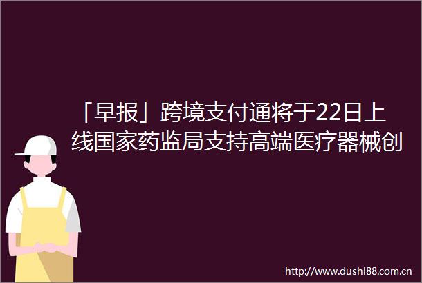 「早报」跨境支付通将于22日上线药监局支持高端医疗器械创新发展