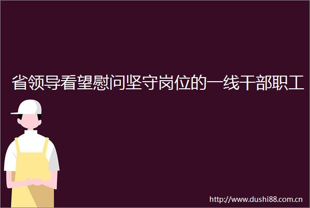 省看望慰问坚守岗位的一线职工