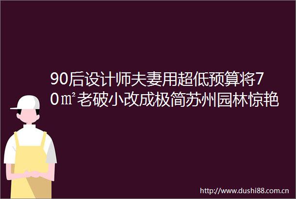 90后设计师夫妻用超低预算将70㎡老破小改成极简苏州园林惊艳整个老城区