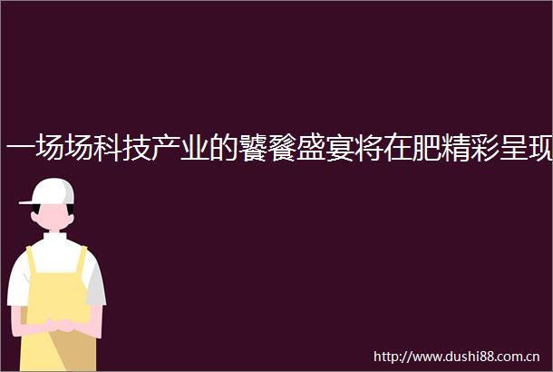 一场场科技产业的饕餮盛宴将在肥精彩呈现