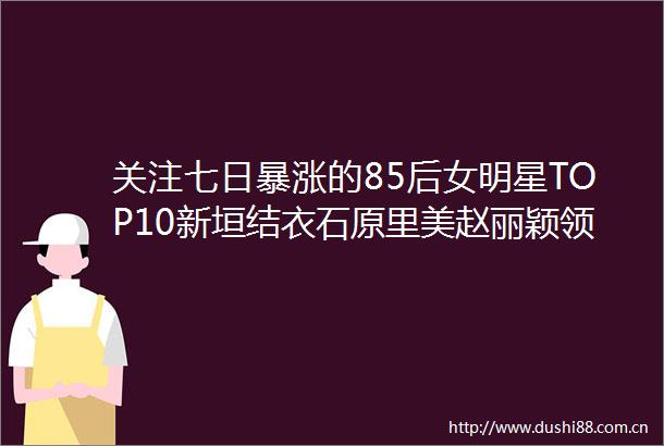 关注七日暴涨的85后女明星TOP10新垣结衣石原里美赵丽颖领跑