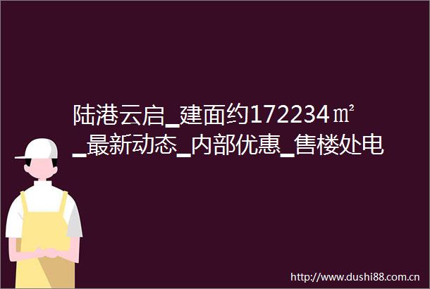 陆港云启▁建面约172234㎡▁最新动态▁内部优惠▁售楼处电话