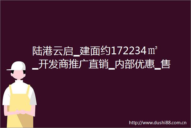 陆港云启▁建面约172234㎡▁开发商推广直销▁内部优惠▁售楼处电话