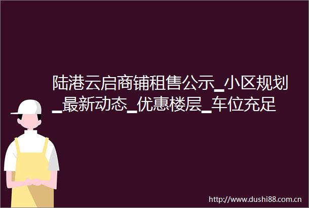 陆港云启商铺租售公示▁小区规划▁最新动态▁优惠楼层▁车位充足