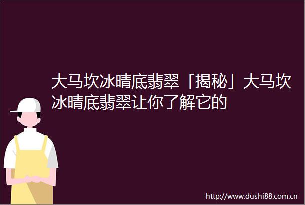大马坎冰晴底翡翠「揭秘」大马坎冰晴底翡翠让你了解它的