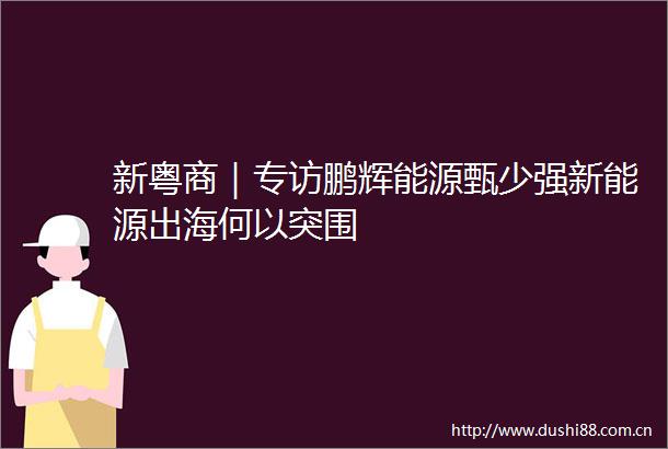 新粤商｜专访鹏辉能源甄少强新能源出海何以突围