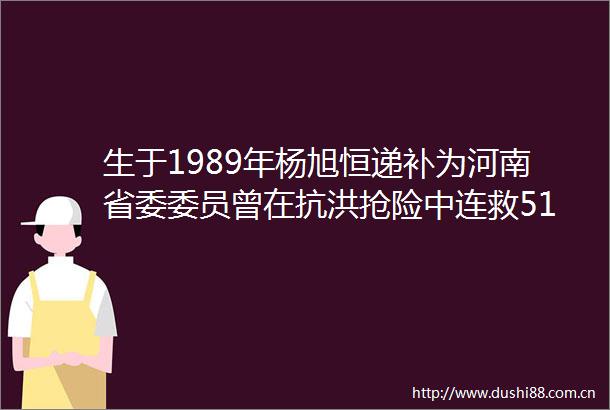 生于1989年杨旭恒递补为河南省委委员曾在抗洪抢险中连救51人失联10多个小时后奇迹般自救归来在归来途中又救了5人